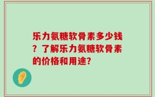乐力氨糖软骨素多少钱？了解乐力氨糖软骨素的价格和用途？