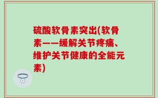 硫酸软骨素突出(软骨素——缓解关节疼痛、维护关节健康的全能元素)