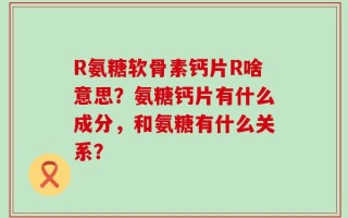 R氨糖软骨素钙片R啥意思？氨糖钙片有什么成分，和氨糖有什么关系？