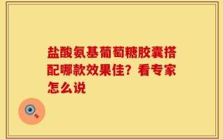 盐酸氨基葡萄糖胶囊搭配哪款效果佳？看专家怎么说