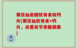赛乐仙氨糖软骨素和钙片(赛乐仙软骨素+钙片，关爱关节骨骼健康)