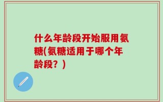 什么年龄段开始服用氨糖(氨糖适用于哪个年龄段？)