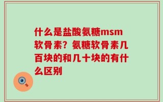 什么是盐酸氨糖msm软骨素？氨糖软骨素几百块的和几十块的有什么区别
