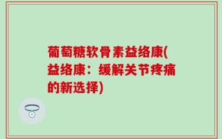葡萄糖软骨素益络康(益络康：缓解关节疼痛的新选择)