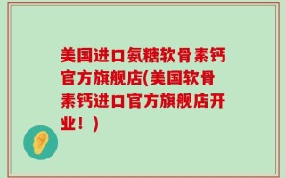 美国进口氨糖软骨素钙官方旗舰店(美国软骨素钙进口官方旗舰店开业！)