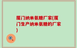 厦门纳米氨糖厂家(厦门生产纳米氨糖的厂家)