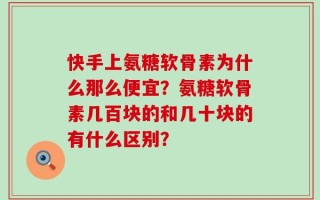 快手上氨糖软骨素为什么那么便宜？氨糖软骨素几百块的和几十块的有什么区别？