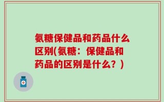 氨糖保健品和药品什么区别(氨糖：保健品和药品的区别是什么？)