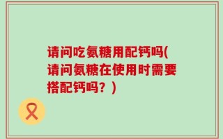 请问吃氨糖用配钙吗(请问氨糖在使用时需要搭配钙吗？)