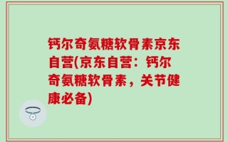 钙尔奇氨糖软骨素京东自营(京东自营：钙尔奇氨糖软骨素，关节健康必备)