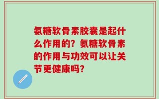 氨糖软骨素胶囊是起什么作用的？氨糖软骨素的作用与功效可以让关节更健康吗？