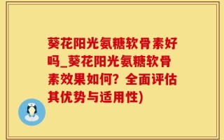 葵花阳光氨糖软骨素好吗_葵花阳光氨糖软骨素效果如何？全面评估其优势与适用性)