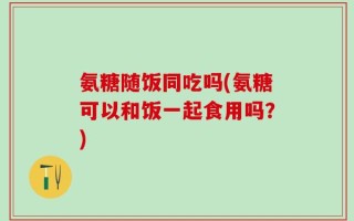 氨糖随饭同吃吗(氨糖可以和饭一起食用吗？)
