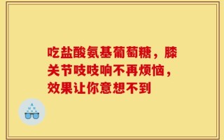 吃盐酸氨基葡萄糖，膝关节吱吱响不再烦恼，效果让你意想不到