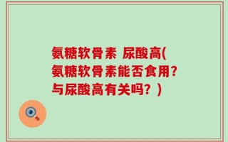 氨糖软骨素 尿酸高(氨糖软骨素能否食用？与尿酸高有关吗？)
