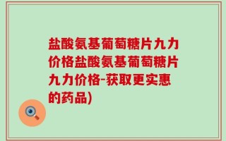 盐酸氨基葡萄糖片九力价格盐酸氨基葡萄糖片九力价格-获取更实惠的药品)
