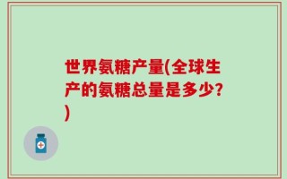 世界氨糖产量(全球生产的氨糖总量是多少？)