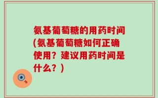 氨基葡萄糖的用药时间(氨基葡萄糖如何正确使用？建议用药时间是什么？)