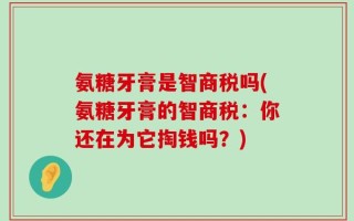 氨糖牙膏是智商税吗(氨糖牙膏的智商税：你还在为它掏钱吗？)