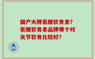 国产大牌氨糖软骨素？氨糖软骨素品牌哪个对关节软骨比较好？