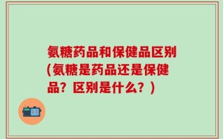 氨糖药品和保健品区别(氨糖是药品还是保健品？区别是什么？)