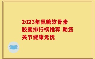 2023年氨糖软骨素胶囊排行榜推荐 助您关节健康无忧
