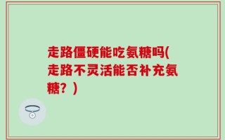 走路僵硬能吃氨糖吗(走路不灵活能否补充氨糖？)