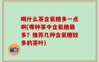 喝什么茶含氨糖多一点啊(哪种茶中含氨糖最多？推荐几种含氨糖较多的茶叶)