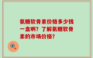 氨糖软骨素价格多少钱一盒啊？了解氨糖软骨素的市场价格？