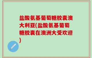 盐酸氨基葡萄糖胶囊澳大利亚(盐酸氨基葡萄糖胶囊在澳洲大受欢迎)
