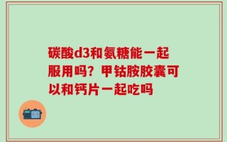 碳酸d3和氨糖能一起服用吗？甲钴胺胶囊可以和钙片一起吃吗