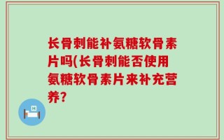 长骨刺能补氨糖软骨素片吗(长骨刺能否使用氨糖软骨素片来补充营养？
