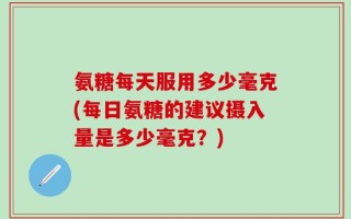 氨糖每天服用多少毫克(每日氨糖的建议摄入量是多少毫克？)