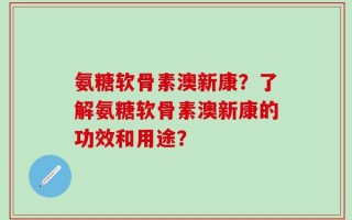 氨糖软骨素澳新康？了解氨糖软骨素澳新康的功效和用途？