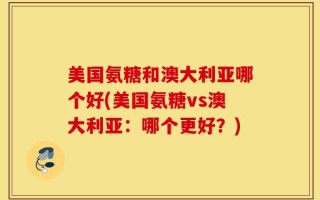 美国氨糖和澳大利亚哪个好(美国氨糖vs澳大利亚：哪个更好？)