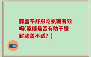 膝盖不舒服吃氨糖有效吗(氨糖是否有助于缓解膝盖不适？)