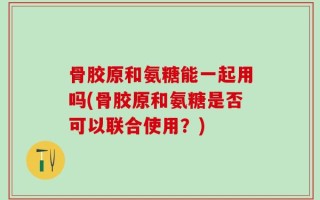 骨胶原和氨糖能一起用吗(骨胶原和氨糖是否可以联合使用？)