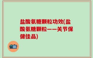 盐酸氨糖颗粒功效(盐酸氨糖颗粒——关节保健佳品)