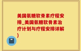 美国氨糖软骨素疗程安排_美国氨糖软骨素治疗计划与疗程安排详解)
