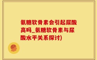 氨糖软骨素会引起尿酸高吗_氨糖软骨素与尿酸水平关系探讨)