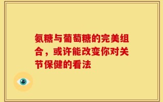 氨糖与葡萄糖的完美组合，或许能改变你对关节保健的看法