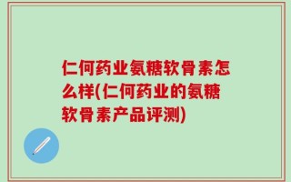 仁何药业氨糖软骨素怎么样(仁何药业的氨糖软骨素产品评测)