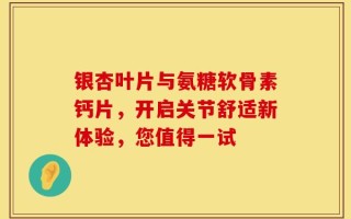 银杏叶片与氨糖软骨素钙片，开启关节舒适新体验，您值得一试