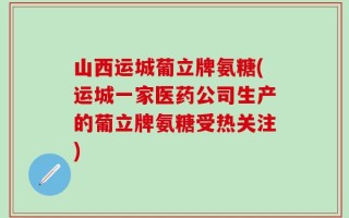 山西运城葡立牌氨糖(运城一家医药公司生产的葡立牌氨糖受热关注)