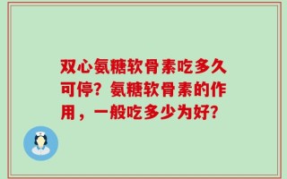 双心氨糖软骨素吃多久可停？氨糖软骨素的作用，一般吃多少为好？