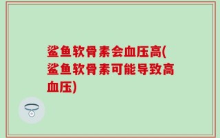 鲨鱼软骨素会血压高(鲨鱼软骨素可能导致高血压)