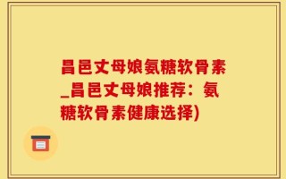 昌邑丈母娘氨糖软骨素_昌邑丈母娘推荐：氨糖软骨素健康选择)