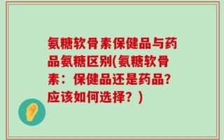 氨糖软骨素保健品与药品氨糖区别(氨糖软骨素：保健品还是药品？应该如何选择？)