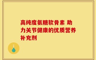 高纯度氨糖软骨素 助力关节健康的优质营养补充剂