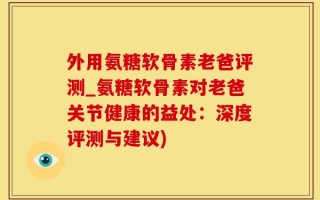 外用氨糖软骨素老爸评测_氨糖软骨素对老爸关节健康的益处：深度评测与建议)